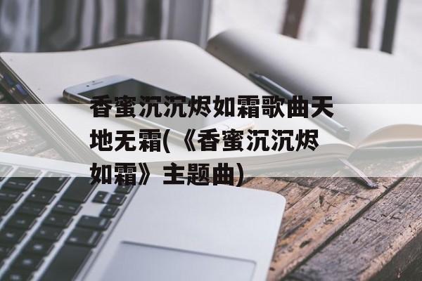 香蜜沉沉烬如霜歌曲天地无霜(《香蜜沉沉烬如霜》主题曲)-第1张图片-