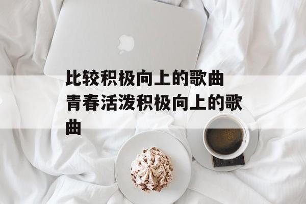比较积极向上的歌曲 青春活泼积极向上的歌曲-第1张图片-