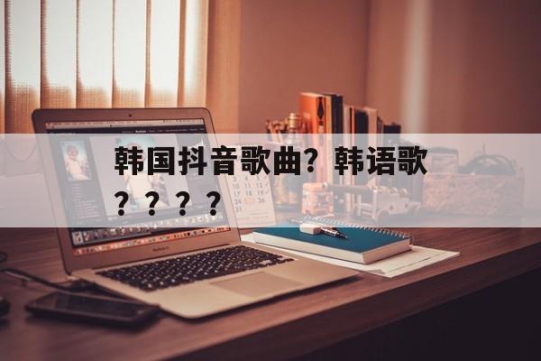韩国抖音歌曲？韩语歌？？？？-第1张图片-