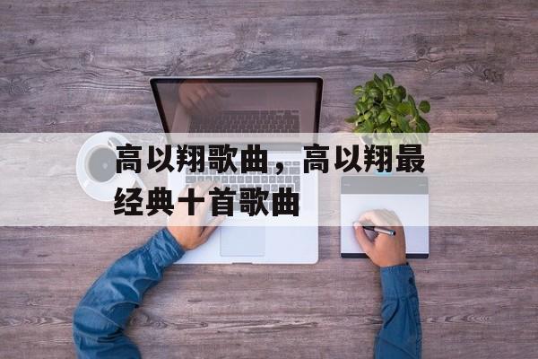 高以翔歌曲，高以翔最经典十首歌曲-第1张图片-