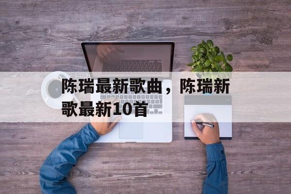 陈瑞最新歌曲，陈瑞新歌最新10首-第1张图片-