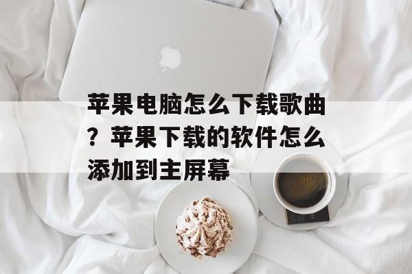 苹果电脑怎么下载歌曲？苹果下载的软件怎么添加到主屏幕-第1张图片-