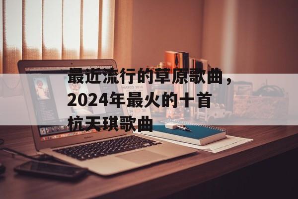 最近流行的草原歌曲，2024年最火的十首杭天琪歌曲-第1张图片-