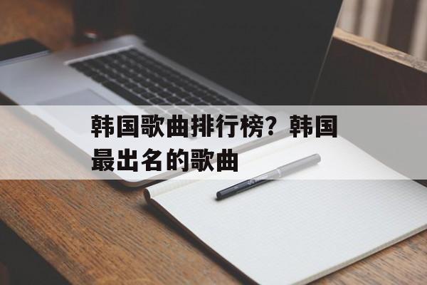 韩国歌曲排行榜？韩国最出名的歌曲-第1张图片-