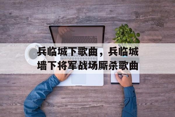 兵临城下歌曲，兵临城墙下将军战场厮杀歌曲-第1张图片-