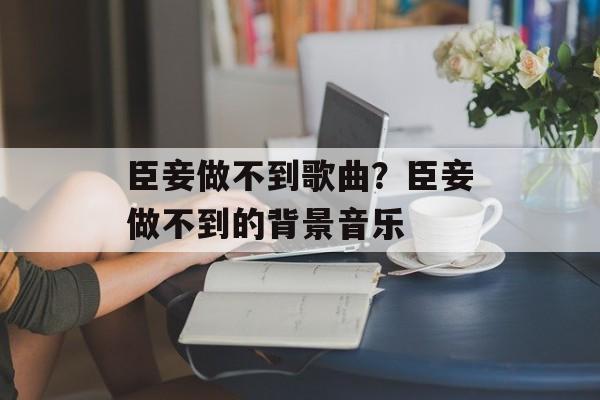 臣妾做不到歌曲？臣妾做不到的背景音乐-第1张图片-