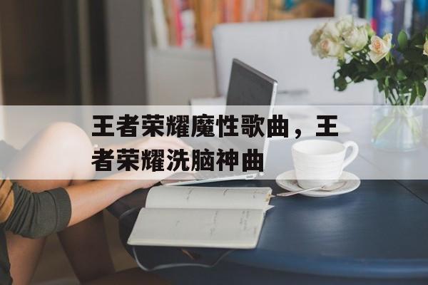 王者荣耀魔性歌曲，王者荣耀洗脑神曲-第1张图片-