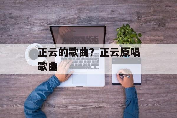 正云的歌曲？正云原唱歌曲-第1张图片-