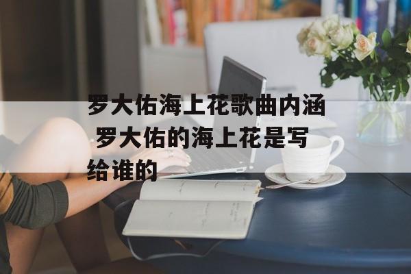 罗大佑海上花歌曲内涵 罗大佑的海上花是写给谁的-第1张图片-