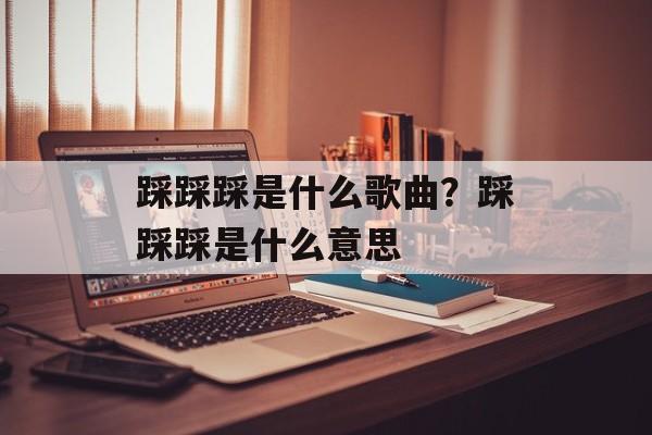 踩踩踩是什么歌曲？踩踩踩是什么意思-第1张图片-