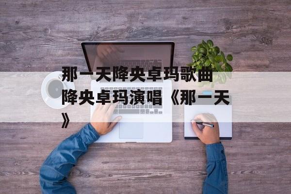 那一天降央卓玛歌曲 降央卓玛演唱《那一天》-第1张图片-