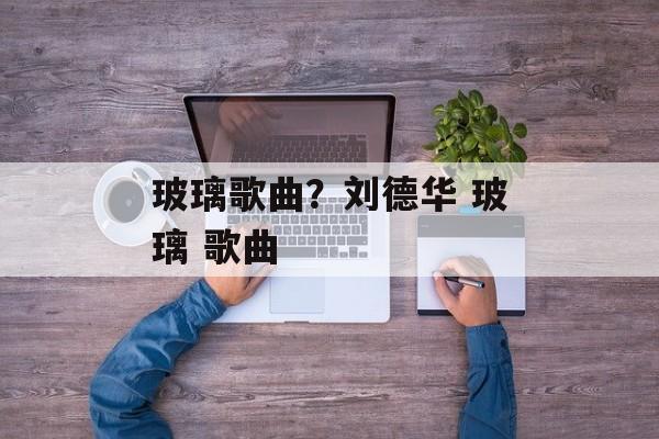 玻璃歌曲？刘德华 玻璃 歌曲-第1张图片-