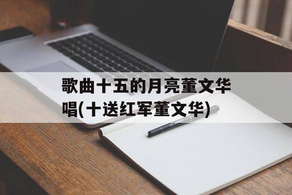 歌曲十五的月亮董文华唱(十送红军董文华)-第1张图片-