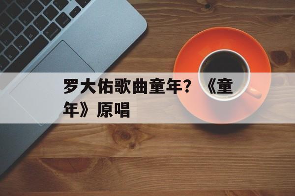 罗大佑歌曲童年？《童年》原唱-第1张图片-