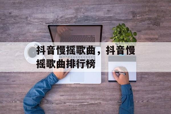 抖音慢摇歌曲，抖音慢摇歌曲排行榜-第1张图片-