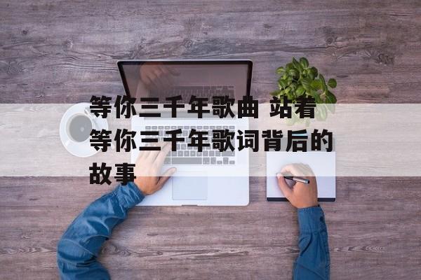 等你三千年歌曲 站着等你三千年歌词背后的故事-第1张图片-