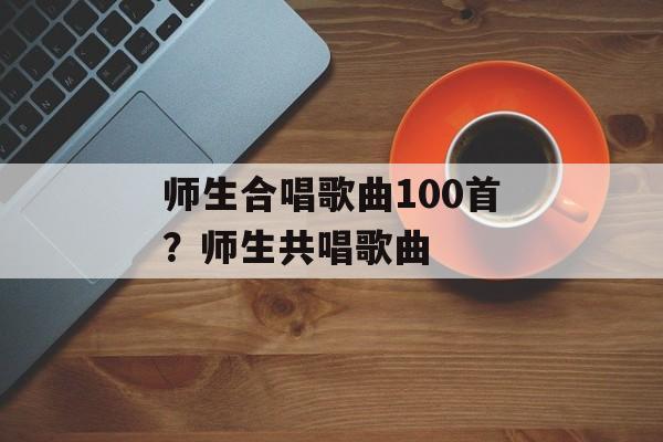 师生合唱歌曲100首？师生共唱歌曲-第1张图片-
