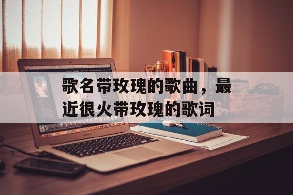 歌名带玫瑰的歌曲，最近很火带玫瑰的歌词-第1张图片-