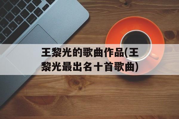 王黎光的歌曲作品(王黎光最出名十首歌曲)-第1张图片-