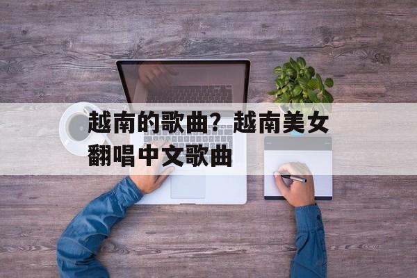 越南的歌曲？越南美女翻唱中文歌曲-第1张图片-