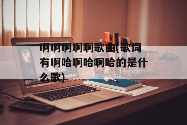 啊啊啊啊啊歌曲(歌词有啊哈啊哈啊哈的是什么歌)-第1张图片-