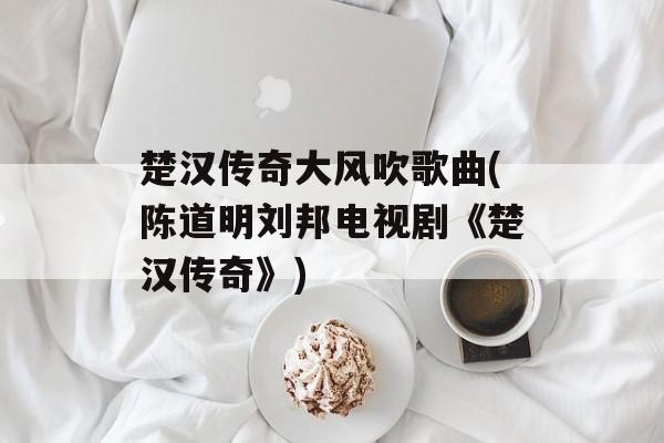 楚汉传奇大风吹歌曲(陈道明刘邦电视剧《楚汉传奇》)-第1张图片-