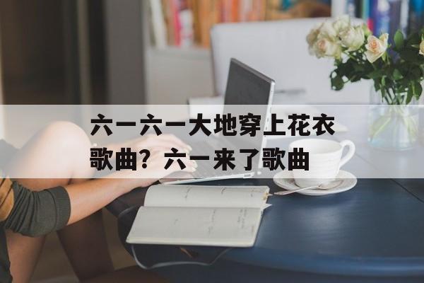六一六一大地穿上花衣歌曲？六一来了歌曲-第1张图片-