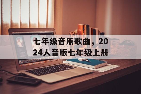 七年级音乐歌曲，2024人音版七年级上册-第1张图片-