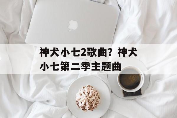 神犬小七2歌曲？神犬小七第二季主题曲-第1张图片-