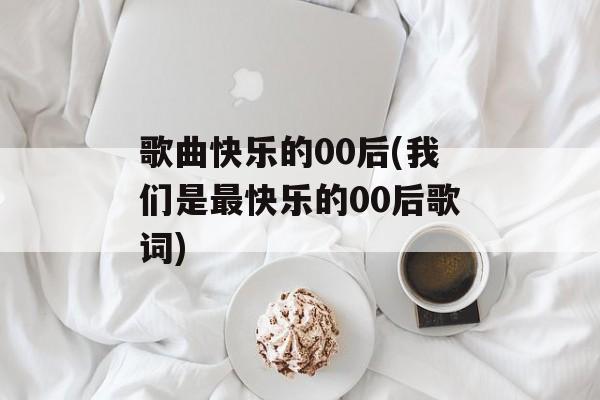 歌曲快乐的00后(我们是最快乐的00后歌词)-第1张图片-