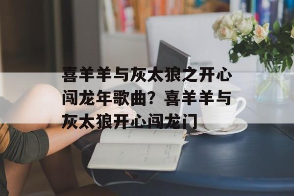 喜羊羊与灰太狼之开心闯龙年歌曲？喜羊羊与灰太狼开心闯龙门-第1张图片-