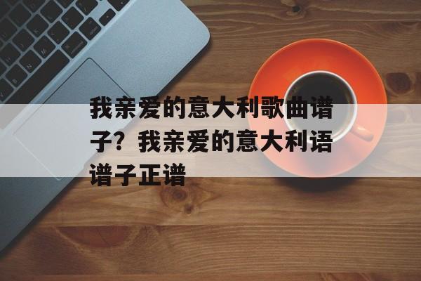 我亲爱的意大利歌曲谱子？我亲爱的意大利语谱子正谱-第1张图片-