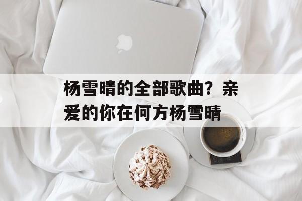杨雪晴的全部歌曲？亲爱的你在何方杨雪晴-第1张图片-