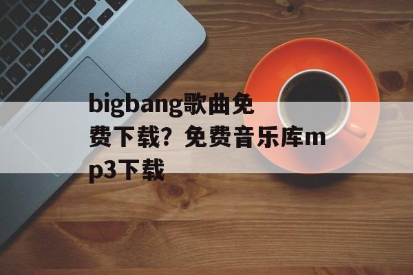 bigbang歌曲免费下载？免费音乐库mp3下载-第1张图片-