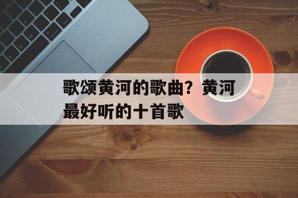 歌颂黄河的歌曲？黄河最好听的十首歌-第1张图片-