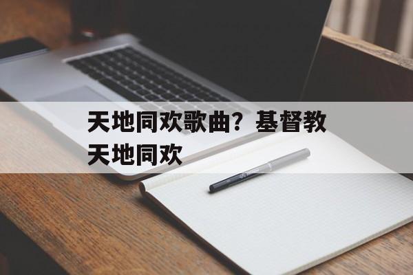 天地同欢歌曲？基督教天地同欢-第1张图片-