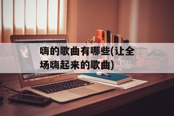嗨的歌曲有哪些(让全场嗨起来的歌曲)-第1张图片-