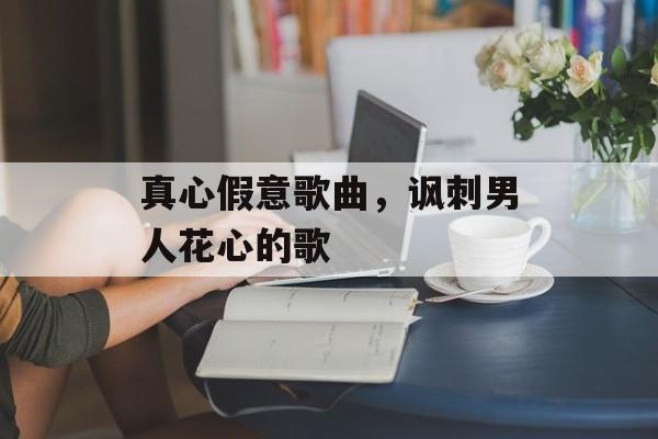 真心假意歌曲，讽刺男人花心的歌-第1张图片-