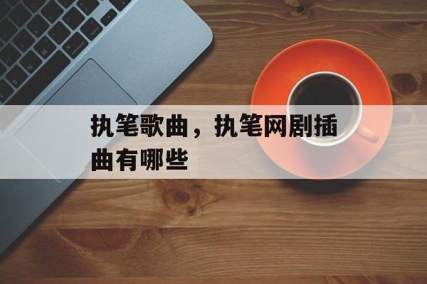 执笔歌曲，执笔网剧插曲有哪些-第1张图片-