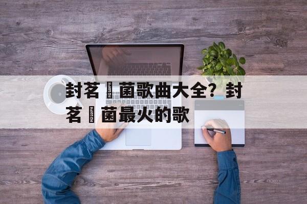 封茗囧菌歌曲大全？封茗囧菌最火的歌-第1张图片-