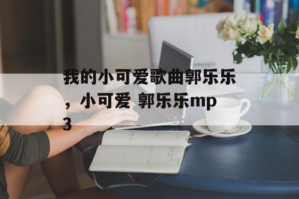 我的小可爱歌曲郭乐乐，小可爱 郭乐乐mp3-第1张图片-