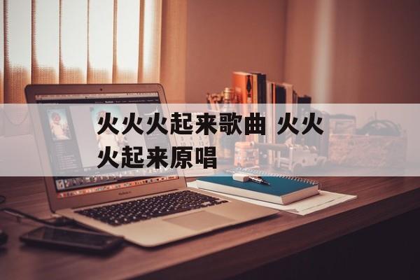 火火火起来歌曲 火火火起来原唱-第1张图片-