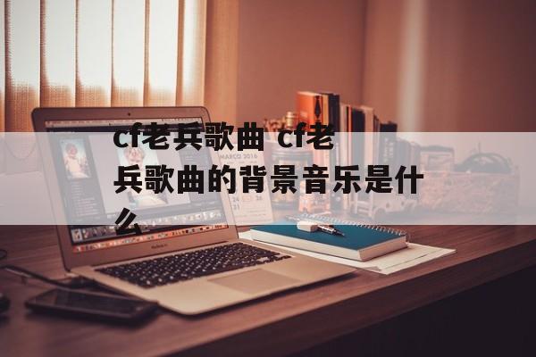 cf老兵歌曲 cf老兵歌曲的背景音乐是什么-第1张图片-