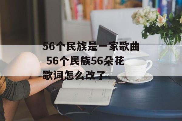 56个民族是一家歌曲 56个民族56朵花歌词怎么改了-第1张图片-