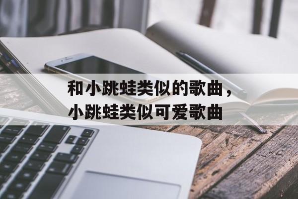 和小跳蛙类似的歌曲，小跳蛙类似可爱歌曲-第1张图片-