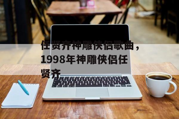 任贤齐神雕侠侣歌曲，1998年神雕侠侣任贤齐-第1张图片-
