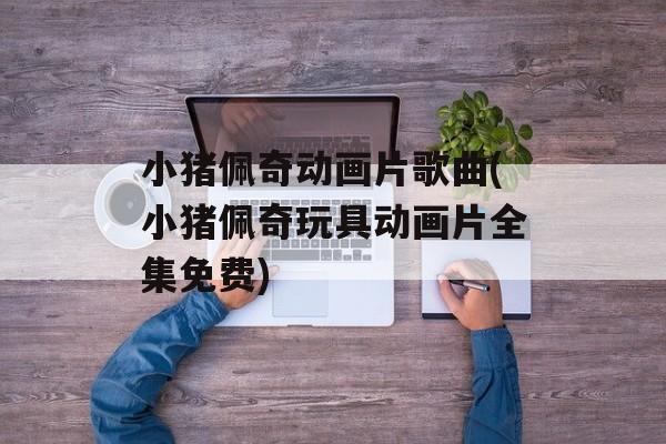 小猪佩奇动画片歌曲(小猪佩奇玩具动画片全集免费)-第1张图片-