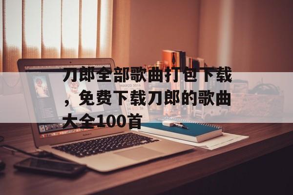 刀郎全部歌曲打包下载，免费下载刀郎的歌曲大全100首-第1张图片-