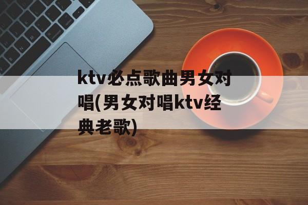 ktv必点歌曲男女对唱(男女对唱ktv经典老歌)-第1张图片-