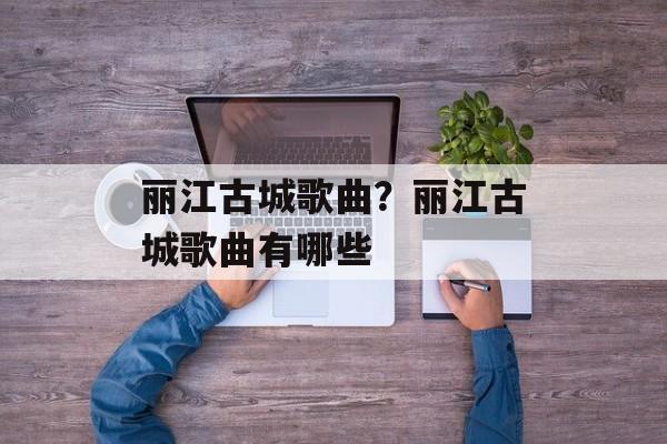 丽江古城歌曲？丽江古城歌曲有哪些-第1张图片-